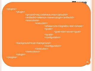 Le démarrage du serveur de Selenium nécessite la synchronisation avec la
 <plugins> test de pré-intégration du cycle de vie du build.
  phase de
         <plugin>
                  <groupId>org.codehaus.mojo</groupId>
                  <artifactId>selenium-maven-plugin</artifactId>
                  <executions>
                            <execution>
                                     <phase>pre-integration-test</phase>
                                     <goals>
                                              <goal>start-server</goal>
                                     </goals>
                                     <configuration>

         <background>true</background>
                                    </configuration>
                           </execution>
                  </executions>
         </plugin>
</plugins>

                                                                           21
 