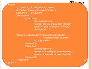 <plugin>
Cependant, pour exécuter les tests Selenium, nous aurons également besoin
          <groupId>org.mortbay.jetty</groupId>
  de démarrer le serveur d'applications Web voici un exemple avec Jetty.
          <artifactId>maven-jetty-plugin</artifactId>
          <version>6.1.10</version>
          <executions>
                    <execution>
                            <id>start-jetty</id>
                            <phase>pre-integration-test</phase>
                            <goals> <goal>run</goal> </goals>
                            <configuration>

         <scanIntervalSeconds>0</scanIntervalSeconds>
                                    <daemon>true</daemon>
                           </configuration>
                  </execution>
                  <execution>
                           <id>stop-jetty</id>
                           <phase>post-integration-test</phase>
                           <goals> <goal>stop</goal> </goals>
                  </execution>
         </executions>                                                      22
</plugin>
 