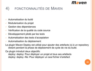 4)        FONCTIONNALITÉS DE                    MAVEN

   Automatisation du build
   Modularisation du projet
   Gestion des dépendances
   Vérification de la qualité du code source
   Développement piloté par les tests
   Automatisation des tests d’acceptation
   Automatisation du déploiement:
Le plugin Maven Deploy est utilisé pour ajouter des artefacts (s) à un repository
  distant pendant la phase de déploiement de cycle de vie du build.
Ce plugin introduit deux objectifs:
  deploy: deploy: Pour déployer un projet et tous ses artefacts
  deploy: deploy -file: Pour déployer un seul fichier d’artefact

                                                                              23
 
