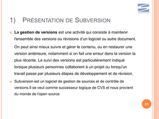 1)      PRÉSENTATION DE SUBVERSION
   La gestion de versions est une activité qui consiste à maintenir
    l'ensemble des versions ou révisions d’un logiciel ou autre document.

    On peut ainsi mieux suivre et gérer le contenu, ou en restaurer une
    version antérieure, notamment si on fait une erreur dans la version la
    plus récente. Le suivi des versions est particulièrement indiqué
    lorsque plusieurs personnes collaborent à un projet ou lorsqu'un
    travail passe par plusieurs étapes de développement et de révision.
   Subversion est un logiciel de gestion de sources et de contrôle de
    versions.Il se veut comme successeur logique de CVS et nous provient
    du monde de l'open source

                                                                             25
 