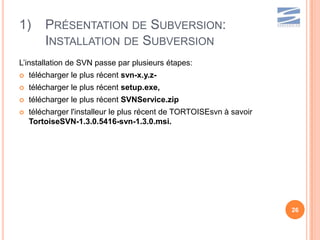 1)      PRÉSENTATION DE SUBVERSION:
        INSTALLATION DE SUBVERSION
L’installation de SVN passe par plusieurs étapes:
   télécharger le plus récent svn-x.y.z-
   télécharger le plus récent setup.exe,
   télécharger le plus récent SVNService.zip
   télécharger l'installeur le plus récent de TORTOISEsvn à savoir
    TortoiseSVN-1.3.0.5416-svn-1.3.0.msi.




                                                                      26
 