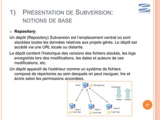 1)      PRÉSENTATION DE SUBVERSION:
        NOTIONS DE BASE
   Repository:
Un dépôt (Repository) Subversion est l’emplacement central où sont
  stockées toutes les données relatives aux projets gérés. Le dépôt est
  accédé via une URL locale ou distante.
Le dépôt contient l’historique des versions des fichiers stockés, les logs
  enregistrés lors des modifications, les dates et auteurs de ces
  modifications, etc.
Un dépôt apparaît de l’extérieur comme un système de fichiers
  composé de répertoires au sein desquels on peut naviguer, lire et
  écrire selon les permissions accordées.




                                                                             27
 