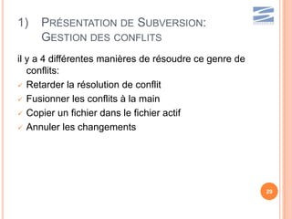 1)   PRÉSENTATION DE SUBVERSION:
     GESTION DES CONFLITS
il y a 4 différentes manières de résoudre ce genre de
   conflits:
 Retarder la résolution de conflit

 Fusionner les conflits à la main

 Copier un fichier dans le fichier actif

 Annuler les changements




                                                        29
 