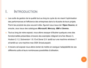 I.          INTRODUCTION
    Les outils de gestion de la qualité tout au long du cycle de vie visent l’optimisation
     des performances et l'efficience des entreprises dans la réussite de leurs projets.
     Parmi les produits les plus souvent cités, figurent ceux issus de l’Open Source, et
     ensuite, ceux issus des catalogues Microsoft, Mercury, IBM et Serena..

    Tout au long de notre exposé, nous allons essayer d’illustrer quelques unes des
     fonctionnalités présentées à travers des exemples intégrant à la fois Maven 3,
     Hudson 2.1.2, Subversion 1.6.15 et Sonar 2.9 tantôt sur une machine windows 7
     et tantôt sur une machine mac OSX SnowLeopard.

    A travers cet exposé nous allons tenter de mettre en exergue l’adaptabilité de ces
     différents outils et leurs nombreuses possibilités d’utilisation.



                                                                                              3
 