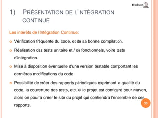1)      PRÉSENTATION DE L’INTÉGRATION
        CONTINUE

Les intérêts de l’Intégration Continue:

   Vérification fréquente du code, et de sa bonne compilation.

   Réalisation des tests unitaire et / ou fonctionnels, voire tests
    d'intégration.

   Mise à disposition éventuelle d'une version testable comportant les
    dernières modifications du code.

   Possibilité de créer des rapports périodiques exprimant la qualité du
    code, la couverture des tests, etc. Si le projet est configuré pour Maven,
    alors on pourra créer le site du projet qui contiendra l'ensemble de ces
                                                                            33
    rapports.
 