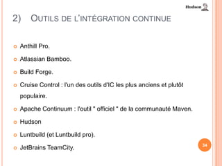 2)      OUTILS DE L’INTÉGRATION CONTINUE

   Anthill Pro.

   Atlassian Bamboo.

   Build Forge.

   Cruise Control : l'un des outils d'IC les plus anciens et plutôt
    populaire.

   Apache Continuum : l'outil " officiel " de la communauté Maven.

   Hudson

   Luntbuild (et Luntbuild pro).
                                                                       34
   JetBrains TeamCity.
 
