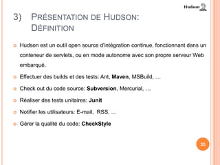 3)      PRÉSENTATION DE HUDSON:
        DÉFINITION
   Hudson est un outil open source d'intégration continue, fonctionnant dans un
    conteneur de servlets, ou en mode autonome avec son propre serveur Web
    embarqué.

   Effectuer des builds et des tests: Ant, Maven, MSBuild, …

   Check out du code source: Subversion, Mercurial, …

   Réaliser des tests unitaires: Junit

   Notifier les utilisateurs: E-mail, RSS, …

   Gérer la qualité du code: CheckStyle


                                                                             35
 