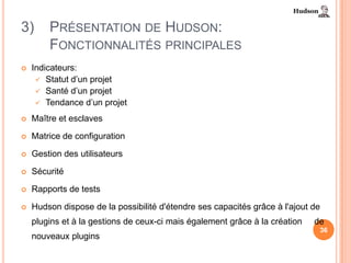 3)      PRÉSENTATION DE HUDSON:
        FONCTIONNALITÉS PRINCIPALES
   Indicateurs:
      Statut d’un projet
      Santé d’un projet
      Tendance d’un projet

   Maître et esclaves

   Matrice de configuration

   Gestion des utilisateurs

   Sécurité

   Rapports de tests

   Hudson dispose de la possibilité d'étendre ses capacités grâce à l'ajout de
    plugins et à la gestions de ceux-ci mais également grâce à la création   de
                                                                              36
    nouveaux plugins
 