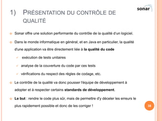 1)        PRÉSENTATION DU CONTRÔLE DE
          QUALITÉ

   Sonar offre une solution performante du contrôle de la qualité d‘un logiciel.

   Dans le monde informatique en général, et en Java en particulier, la qualité

    d'une application va être directement liée à la qualité du code

        exécution de tests unitaires

        analyse de la couverture du code par ces tests

        vérifications du respect des règles de codage, etc.

   Le contrôle de la qualité va donc pousser l'équipe de développement à

    adopter et à respecter certains standards de développement.

   Le but : rendre le code plus sûr, mais de permettre d'y déceler les erreurs le

    plus rapidement possible et donc de les corriger !                               38
 