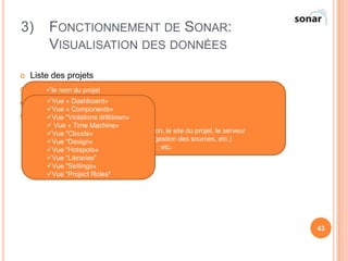 3)        FONCTIONNEMENT DE SONAR:
          VISUALISATION DES DONNÉES

   Liste des projets
   Vue le nom du projet
        d’un projet
         sa version
        Vue «
   Les la tailleDashboard»
        métriquesprojet
                   du
      Vue « Components»
      le taux de du code source:
 Visualisation respect des règles
      Vue "Violations drilldown»
      quand a été réalisé le dernier build
       Vue « Time Machine»
      les principaux liens (vers l'application, le site du projet, le serveur
      Vue "Clouds«
      d'intégration continue, le serveur de gestion des sources, etc.)
      Vue "Design«
      les éventuelles alertes sur le projet ; etc.
      Vue "Hotspots«
         Vue "Libraries"
         Vue "Settings«
         Vue "Project Roles"




                                                                                 43
 