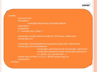 4)        INTÉGRATION DE SONAR
    <profile>
             <id>sonar</id>
   Si votre projet utilise déjà Maven 2 ou 3, le plus simple est de faire appel au
             <activation>
                        <activeByDefault>true</activeByDefault>
    plugin Maven de Sonar. La première chose à faire est de définir quelques
             </activation>
    paramètres Maven à placer de préférence dans son fichier settings.xml.
             <properties>
   Nous redéfinissons là lesmysql -->
             <!-- example pour paramètres de connexion à la base de données,
    ainsi que l'URL du serveur Sonar.
                <sonar.jdbc.url>jdbc:derby://localhost:1527/sonar;create=true
                </sonar.jdbc.url>
   Il suffit ensuite de lancer la commande suivante : mvn sonar:sonar
             <sonar.jdbc.driverClassName>org.apache.derby.jdbc.ClientDriver
             </sonar.jdbc.driverClassName>
Nous venons de voir comment lancer l'analyse Sonar manuellement. Mais il est
                                  <sonar.jdbc.username>sonar</sonar.jdbc.username>
  bien plus profitable de faire réaliser cette tâche automatiquement, grâce à un
                                  <sonar.jdbc.password>sonar</sonar.jdbc.password>
  outil d'intégration continue <!-- server on a remote host -->
                                  comme Hudson.
             <sonar.host.url>http://127.0.0.1:9000/</sonar.host.url>
             </properties>
    </profile>
                                                                                 44
 
