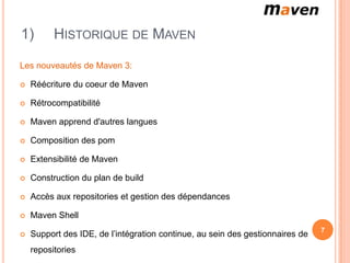 1)        HISTORIQUE DE MAVEN

Les nouveautés de Maven 3:

   Réécriture du coeur de Maven

   Rétrocompatibilité

   Maven apprend d'autres langues

   Composition des pom

   Extensibilité de Maven

   Construction du plan de build

   Accès aux repositories et gestion des dépendances

   Maven Shell
                                                                               7
   Support des IDE, de l’intégration continue, au sein des gestionnaires de
    repositories
 