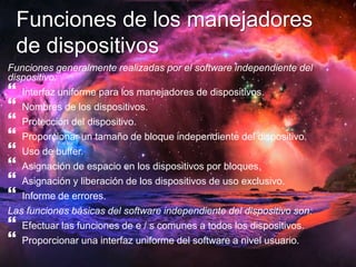 Funciones de los manejadores 
de dispositivos 
Funciones generalmente realizadas por el software independiente del 
dispositivo: 
 
Interfaz uniforme para los manejadores de dispositivos. 
 
Nombres de los dispositivos. 
 
Protección del dispositivo. 
 
Proporcionar un tamaño de bloque independiente del dispositivo. 
 
Uso de buffer. 
 
Asignación de espacio en los dispositivos por bloques. 
 
Asignación y liberación de los dispositivos de uso exclusivo. 
 
Informe de errores. 
Las funciones básicas del software independiente del dispositivo son: 
 
Efectuar las funciones de e / s comunes a todos los dispositivos. 
 
Proporcionar una interfaz uniforme del software a nivel usuario. 
 