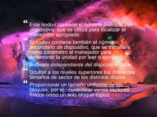  
Este nodo-i contiene el número principal del 
dispositivo, que se utiliza para localizar el 
manejador apropiado. 
 
El nodo-i contiene también el número 
secundario de dispositivo, que se transfiere 
como parámetro al manejador para 
determinar la unidad por leer o escribir. 
El software independiente del dispositivo debe: 
 
Ocultar a los niveles superiores los diferentes 
tamaños de sector de los distintos discos. 
 
Proporcionar un tamaño uniforme de los 
bloques, por ej.: considerar varios sectores 
físicos como un solo bloque lógico. 
 