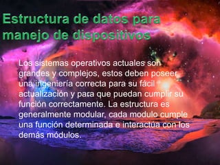 Los sistemas operativos actuales son 
grandes y complejos, estos deben poseer 
una ingeniería correcta para su fácil 
actualización y para que puedan cumplir su 
función correctamente. La estructura es 
generalmente modular, cada modulo cumple 
una función determinada e interactúa con los 
demás módulos. 
 