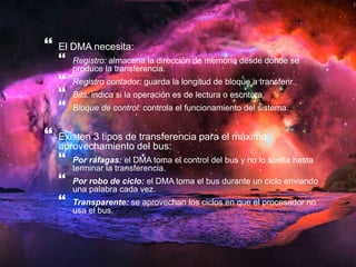  
El DMA necesita: 
 
Registro: almacena la dirección de memoria desde donde se 
produce la transferencia. 
 
Registro contador: guarda la longitud de bloque a transferir. 
 
Bits: indica si la operación es de lectura o escritura. 
 
Bloque de control: controla el funcionamiento del sistema. 
 
Existen 3 tipos de transferencia para el máximo 
aprovechamiento del bus: 
 
Por ráfagas: el DMA toma el control del bus y no lo suelta hasta 
terminar la transferencia. 
 
Por robo de ciclo: el DMA toma el bus durante un ciclo enviando 
una palabra cada vez. 
 
Transparente: se aprovechan los ciclos en que el procesador no 
usa el bus. 
 