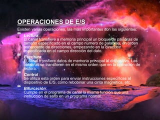 OPERACIONES DE E/S 
Existen varias operaciones, las más importantes son las siguientes: 
 
Lectura: 
El canal transfiere a memoria principal un bloque de palabras de 
tamaño especificado en el campo número de palabras, en orden 
ascendente de direcciones, empezando en la dirección 
especificada en el campo dirección del dato. 
 
Escritura: 
El canal transfiere datos de memoria principal al dispositivo. Las 
palabras se transfieren en el mismo orden que en la operación de 
lectura. 
 
Control : 
Se utiliza esta orden para enviar instrucciones específicas al 
dispositivo de E/S, como rebobinar una cinta magnética, etc. 
 
Bifurcación: 
Cumple en el programa de canal la misma función que una 
instrucción de salto en un programa normal. 
 