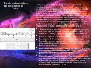 Para que un computador pueda ejecutar un programa debe ser 
ubicado previamente en la memoria, junto con los datos sobre los 
que opera, y para ello debe existir una unidad funcional de entrada 
de información capaz de escribir en la memoria desde el exterior. 
Análogamente, para conocer los resultados de la ejecución de los 
programas, los usuarios deberán poder leer el contenido de la 
memoria a través de otra unidad de salida de datos. La unidad de 
Entrada/Salida (E/S) soporta estas funciones, realizando las 
comunicaciones del computador (memoria) con el mundo exterior 
(periféricos). Los dispositivos periféricos que se pueden conectar a 
un computador se suelen clasificar en tres grandes grupos: 
 
Dispositivos de presentación de datos. Son dispositivos con los 
que interactúan los usuarios, portando datos entre éstos y la 
máquina, por ejemplo, ratón, teclado, pantalla, impresora, etc. 
 
Dispositivos de almacenamiento de datos. Son dispositivos que 
forman parte de la jerarquía de memoria del computador. 
Interactúan de forma autónoma con la máquina, aunque también 
sirven para el intercambio de datos con el usuario, por ejemplo, 
los discos magnéticos. 
 
Dispositivos de comunicación con otros procesadores. Permiten 
la comunicación con procesadores remotos a través de redes, 
por ejemplo, las redes de área local o global. 
 
Dispositivos de adquisición de datos. Permiten la comunicación 
con sensores y actuadores que operan de forma autónoma en el 
entorno del computador. Se utilizan en sistemas de control 
automático de procesos por computador y suelen incorporar 
conversores de señales A/D y D/A. 
Funciones implicadas en 
las operaciones de 
entrada/salida 
 
