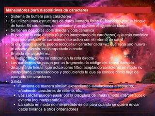 Manejadores para dispositivos de caracteres 
• Sistema de buffers para caracteres 
• Se utilizan unas estructuras de datos llamada listas C, formadas por un bloque 
de hasta 64 caracteres, un contador y un puntero al siguiente bloque 
• Se tienen dos colas: cola directa y cola canónica 
• El paso de la cola directa (flujo no interpretado de caracteres) a la cola canónica 
(flujo interpretado de caracteres) se activa con el retorno de carro 
• Si el proceso quiere, puede recoger un carácter cada vez que llega uno nuevo 
⇒ acceso directo, no interpretado o crudo 
• Entrada de caracteres: 
 Al llegar caracteres se colocan en la cola directa 
 Los caracteres se pasan por un fragmento de código del kernel llamado 
disciplina de líneas, que actúa como filtro, aceptando caracteres en modo no 
interpretado, procesándolos y produciendo lo que se conoce como flujo de 
cocinado de caracteres 
• Salida: 
 Funciona de manera similar: expandiendo tabulaciones a espacios, 
añadiendo caracteres de relleno, etc. 
 Las salidas pueden pasar por la disciplina de líneas (modo interpretado) o 
evitarla (no interpretado) 
 La salida en modo no interpretado es útil para cuando se quiere enviar 
datos binarios a otros ordenadores 
 