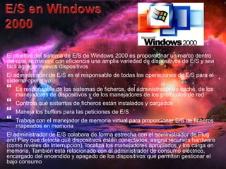 El objetivo del sistema de E/S de Windows 2000 es proporcionar un marco dentro 
del cual se maneje con eficiencia una amplia variedad de dispositivos de E/S y sea 
fácil agregar nuevos dispositivos 
El administrador de E/S es el responsable de todas las operaciones de E/S para el 
sistema operativo: 
 
Es responsable de los sistemas de ficheros, del administrador de caché, de los 
manejadores de dispositivos y de los manejadores de los protocolos de red 
 
Controla qué sistemas de ficheros están instalados y cargados 
 
Maneja los buffers para las peticiones de E/S 
 
Trabaja con el manejador de memoria virtual para proporcionar E/S de ficheros 
mapeados en memoria 
El administrador de E/S colabora de forma estrecha con el administrador de Plug 
and Play que detecta qué dispositivos están conectados, asigna recursos hardware 
(como niveles de interrupción), localiza los manejadores apropiados y los carga en 
memoria. También está relacionado con el administrador de consumo eléctrico, 
encargado del encendido y apagado de los dispositivos que permiten gestionar el 
bajo consumo 
 