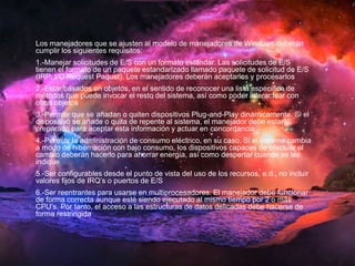 Los manejadores que se ajusten al modelo de manejadores de Windows deberán 
cumplir los siguientes requisitos: 
1.-Manejar solicitudes de E/S con un formato estándar. Las solicitudes de E/S 
tienen el formato de un paquete estandarizado llamado paquete de solicitud de E/S 
(IRP; I/O Request Paquet). Los manejadores deberán aceptarlos y procesarlos 
2.-Estar basados en objetos, en el sentido de reconocer una lista específica de 
métodos que puede invocar el resto del sistema, así como poder interactuar con 
otros objetos 
3.-Permitir que se añadan o quiten dispositivos Plug-and-Play dinámicamente. Si el 
dispositivo se añade o quita de repente al sistema, el manejador debe estar 
preparado para aceptar esta información y actuar en concordancia 
4.-Permitir la administración de consumo eléctrico, en su caso. Si el sistema cambia 
a modo de hibernación con bajo consumo, los dispositivos capaces de efectuar el 
cambio deberán hacerlo para ahorrar energía, así como despertar cuando se les 
indique 
5.-Ser configurables desde el punto de vista del uso de los recursos, e.d., no incluir 
valores fijos de IRQ’s o puertos de E/S 
6.-Ser reentrantes para usarse en multiprocesadores. El manejador debe funcionar 
de forma correcta aunque esté siendo ejecutado al mismo tiempo por 2 o más 
CPU’s. Por tanto, el acceso a las estructuras de datos delicadas debe hacerse de 
forma restringida 
 