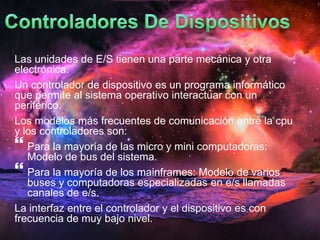 Las unidades de E/S tienen una parte mecánica y otra 
electrónica. 
Un controlador de dispositivo es un programa informático 
que permite al sistema operativo interactuar con un 
periférico. 
Los modelos más frecuentes de comunicación entre la cpu 
y los controladores son: 
 
Para la mayoría de las micro y mini computadoras: 
Modelo de bus del sistema. 
 
Para la mayoría de los mainframes: Modelo de varios 
buses y computadoras especializadas en e/s llamadas 
canales de e/s. 
La interfaz entre el controlador y el dispositivo es con 
frecuencia de muy bajo nivel. 
 