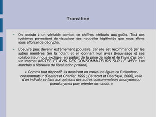 Transition 
● On assiste à un véritable combat de chiffres attribués aux goûts. Tout ces 
systèmes permettent de visualiser des nouvelles légitimités que nous allons 
nous efforcer de décrypter. 
● L'oeuvre peut devenir extrêmement populaire, car elle est recommandé par les 
autres membres (en la notant et en donnant leur avis) Beauvisage et ses 
collaborateur nous explique, en parlant de la prise de note et de l'avis d'un bien 
sur internet (NOTES ET AVIS DES CONSOMMATEURS SUR LE WEB : Les 
marchés à l'épreuve de l'évaluation profane). 
« Comme tout dispositif, ils dessinent en creux une figure de l’utilisateur-consommateur 
(Peeters et Charlier, 1999 ; Beuscart et Peerbaye, 2006), celle 
d’un individu se fiant aux opinions des autres consommateurs anonymes ou 
pseudonymes pour orienter son choix. » 
 