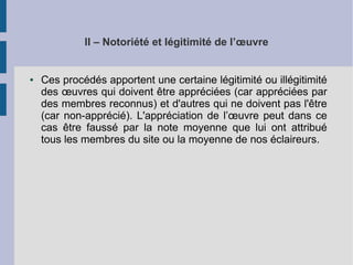 II – Notoriété et légitimité de l’oeuvre 
● Ces procédés apportent une certaine légitimité ou illégitimité 
des oeuvres qui doivent être appréciées (car appréciées par 
des membres reconnus) et d'autres qui ne doivent pas l'être 
(car non-apprécié). L'appréciation de l’oeuvre peut dans ce 
cas être faussé par la note moyenne que lui ont attribué 
tous les membres du site ou la moyenne de nos éclaireurs. 
 