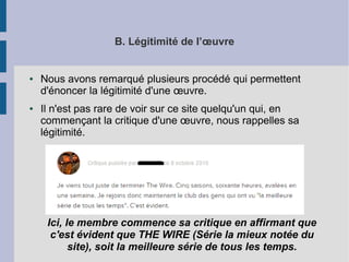 B. Légitimité de l’oeuvre 
● Nous avons remarqué plusieurs procédé qui permettent 
d'énoncer la légitimité d'une oeuvre. 
● Il n'est pas rare de voir sur ce site quelqu'un qui, en 
commençant la critique d'une oeuvre, nous rappelles sa 
légitimité. 
Ici, le membre commence sa critique en affirmant que 
c'est évident que THE WIRE (Série la mieux notée du 
site), soit la meilleure série de tous les temps. 
 