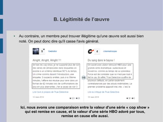B. Légitimité de l’oeuvre 
● Au contraire, un membre peut trouver illégitime qu'une oeuvre soit aussi bien 
noté. On peut donc dire qu'il casse l'avis général. 
Ici, nous avons une comparaison entre la valeur d'une série « cop show » 
qui est remise en cause, et la valeur d'une série HBO adoré par tous, 
remise en cause elle aussi. 
 