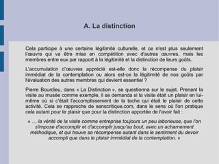 A. La distinction 
Cela participe à une certaine légitimité culturelle, et ce n'est plus seulement 
l’oeuvre qui va être mise en compétition avec d'autres oeuvres, mais les 
membres entre eux par rapport à la légitimité et la distinction de leurs goûts. 
L'accumulation d’oeuvres apprécié est-elle donc la récompense du plaisir 
immédiat de la contemplation ou alors est-ce la légitimité de nos goûts par 
l'évaluation des autres membres qui devient essentiel ? 
Pierre Bourdieu, dans « La Distinction », se questionna sur le sujet. Prenant la 
visite au musée comme exemple, il se demanda si la visite était un plaisir en lui-même 
où si c'était l'accomplissement de la tache qui était le plaisir de cette 
activité. Cela se rapproche de senscritique.com, dans le sens où l'on pratique 
cela autant pour le plaisir que pour la distinction apportée de l'avoir fait : 
« … la vérité de la visite comme entreprise toujours un peu laborieuse, que l'on 
s'impose d'accomplir et d'accomplir jusqu'au bout, avec un acharnement 
méthodique, et qui trouve sa récompense autant dans le sentiment du devoir 
accompli que dans le plaisir immédiat de la contemplation. » 
 