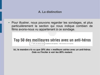 A. La distinction 
● Pour illustrer, nous pouvons regarder les sondages, et plus 
particulièrement la section qui nous indique combien de 
films avons-nous vu appartenant à ce sondage. 
Ici, le membre n'a vu que 20% des « meilleurs séries avec un anti-héros. 
Cela va l'inciter à voir les 80% restant. 
 