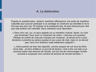 A. La distinction. 
D'après le questionnaire, certains membres effectueront une sorte de marathon 
culturelle pour pouvoir participer à ce sondage et construire sa notoriété (il ne le 
font pas que pour ça). Si d'autres ne le pratiquent pas, ils sont d'accord pour dire 
que cela amène une notoriété. Deux membres nous répondent : 
« Dans mon cas, oui, on peux appeler ça un marathon culturel. Après, ce n'est 
pas forcément "pour avoir un maximum de notes", c'est plus une question 
d'élargir sa culture (je note pas musique par musique). Je pense qu'on a plus 
tendance à prendre au sérieux quelqu'un qui a plus de note, mais on ne devrait 
pas, l'avis d'un éclaireur reste totalement subjectif ». 
« J'aime parfois me fixer des objectifs, comme essayer de voir tous les films 
d'une liste...Je tiens d'ailleurs un journal de lecture, c'est à dire une liste où je 
recense toutes mes lectures de l'année, son but est de m'encourager l'année 
suivante à surpasser mon nombre de lectures de l'année dernière. » 
 