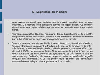 B. Légitimité du membre 
● Nous avons remarqué que certains membre avait acquéris une certaine 
crédibilité. Ce membre sera considéré comme un jugeur expert. Ce membre 
s'inscrit dans des règles précises qui donnent son appartenance à un certain 
monde. 
● Pour faire un parallèle, Bourdieu nous parle, dans « La distinction », du « théâtre 
bourgeois qui donne occasion ou prétexte à des cérémonies sociales permettant 
à un public d'affirmer et d'éprouver son appartenance au monde ». 
● Dans son analyse d'un site semblable à senscritique.com, Beaudouin Valérie et 
Pasquier Dominique interrogent le fondateur du site sur la fonction de la note : 
« En interne, la note est l’objet de deux développements principaux. D’un côté, 
elle sert à établir des classements des films, classements qui sont bien mis en 
valeur sur le site (les films préférés des spectateurs, les 250 meilleurs films de 
tous les temps). De l’autre, elle permet de personnaliser le portefeuille de goûts 
filmiques d’un internaute... ». Le site permet donc de créer une bibliothèque 
personnalisée qui indique notre appartenance à un monde. 
 