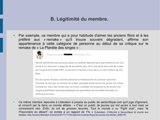 B. Légitimité du membre. 
● Par exemple, ce membre qui a pour habitude d'aimer les anciens films et à les 
préféré aux « remake » qu'il trouve souvent dégradant, affirme son 
appartenance à cette catégorie de personne au début de sa critique sur le 
remake de « La Planète des singes » : 
● Ce même membre répondra à Libération à propos du public de senscritique.com qu'il juge d'ignorant, 
et s'inscrit par là dans un monde élitiste : « C’est un public de jeunes qui ont accès à tout mais ne 
connaissent rien. Enfin, ils ont de grosses lacunes. Tout le monde a vu “Fight club”, mais “la 
Prisonnière du désert”, on tombe à un rapport de 1%. » (Libération, D'Allociné à Senscritique la course aux 
étoilees :http://ecrans.liberation.fr/ecrans/2011/11/10/d-allocine-a-senscritique-la-course-aux-etoiles_958219) 
 