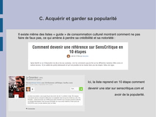 C. Acquérir et garder sa popularité 
Il existe même des listes « guide » de consommation culturel montrant comment ne pas 
faire de faux pas, ce qui amène à perdre sa crédibilité et sa notoriété : 
Ici, la liste reprend en 10 étape comment 
devenir une star sur senscritique.com et 
avoir de la popularité. 
 