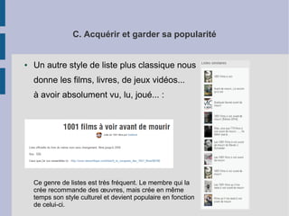 C. Acquérir et garder sa popularité 
● Un autre style de liste plus classique nous 
donne les films, livres, de jeux vidéos... 
à avoir absolument vu, lu, joué... : 
Ce genre de listes est très fréquent. Le membre qui la 
crée recommande des oeuvres, mais crée en même 
temps son style culturel et devient populaire en fonction 
de celui-ci. 
 