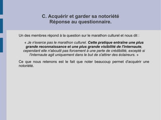 C. Acquérir et garder sa notoriété 
Réponse au questionnaire. 
Un des membres répond à la question sur le marathon culturel et nous dit : 
« Je n'exerce pas le marathon culturel. Cette pratique entraîne une plus 
grande reconnaissance et une plus grande visibilité de l'internaute, 
cependant elle n'aboutit pas forcement à une perte de crédibilité, excepté si 
l'internaute agit uniquement dans le but de s'attirer des éclaireurs. » 
Ce que nous retenons est le fait que noter beaucoup permet d'acquérir une 
notoriété. 
 