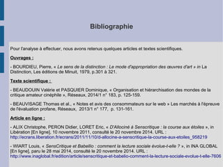 Bibliographie 
Pour l'analyse à effectuer, nous avons retenus quelques articles et textes scientifiques. 
Ouvrages : 
- BOURDIEU, Pierre, « Le sens de la distinction : Le mode d'appropriation des oeuvres d'art » in La 
Distinction, Les éditions de Minuit, 1979, p.301 à 321. 
Texte scientifique : 
- BEAUDOUIN Valérie et PASQUIER Dominique, « Organisation et hiérarchisation des mondes de la 
critique amateur cinéphile », Réseaux, 2014/1 n° 183, p. 125-159. 
- BEAUVISAGE Thomas et al., « Notes et avis des consommateurs sur le web » Les marchés à l'épreuve 
de l'évaluation profane, Réseaux, 2013/1 n° 177, p. 131-161. 
Article en ligne : 
- ALIX Christophe, PERON Didier, LORET Eric, « D'Allociné à Senscritique : la course aux étoiles », in 
Libération [En ligne], 10 novembre 2011, consulté le 20 novembre 2014. URL : 
http://ecrans.liberation.fr/ecrans/2011/11/10/d-allocine-a-senscritique-la-course-aux-etoiles_958219 
- WIART Louis, « SensCritique et Babellio : comment la lecture sociale évolue-t-elle ? », in INA GLOBAL 
[En ligne], paru le 28 mai 2014, consulté le 20 novembre 2014. URL : 
http://www.inaglobal.fr/edition/article/senscritique-et-babelio-comment-la-lecture-sociale-evolue-t-elle-7606 
 