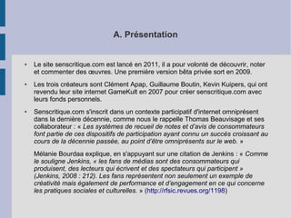 A. Présentation 
● Le site senscritique.com est lancé en 2011, il a pour volonté de découvrir, noter 
et commenter des oeuvres. Une première version bêta privée sort en 2009. 
● Les trois créateurs sont Clément Apap, Guillaume Boutin, Kevin Kuipers, qui ont 
revendu leur site internet GameKult en 2007 pour créer senscritique.com avec 
leurs fonds personnels. 
● Senscritique.com s'inscrit dans un contexte participatif d'internet omniprésent 
dans la dernière décennie, comme nous le rappelle Thomas Beauvisage et ses 
collaborateur : « Les systèmes de recueil de notes et d’avis de consommateurs 
font partie de ces dispositifs de participation ayant connu un succès croissant au 
cours de la décennie passée, au point d’être omniprésents sur le web. » 
Mélanie Bourdaa explique, en s'appuyant sur une citation de Jenkins : « Comme 
le souligne Jenkins, « les fans de médias sont des consommateurs qui 
produisent, des lecteurs qui écrivent et des spectateurs qui participent » 
(Jenkins, 2008 : 212). Les fans représentent non seulement un exemple de 
créativité mais également de performance et d’engagement en ce qui concerne 
les pratiques sociales et culturelles. » (http://rfsic.revues.org/1198) 
 
