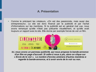 A. Présentation 
● Comme le précisent les créateurs, «On est des passionnés, mais aussi des 
entrepreneurs». Le site est donc financé par la publicité et par l'achat 
d'informations sur les membres. Si la publicité est en général mal vue, nous 
avons remarqué qu'elle n'était pas polluante visuellement, et qu'elle avait 
toujours un rapport avec le site. Elle donne par exemple l'envie de voir un film. 
Ici, nous avons un panneau publicité, qui nous propose la bande-annonce 
d'un film en page d'accueil. Si celle-ci nous a plu, alors on clique sur 
« Envie de le voir ». Le nombre d'envies amènera d'autres membres à 
regarde la bande-annonce, et à avoir envie de le voir ou non. 
 