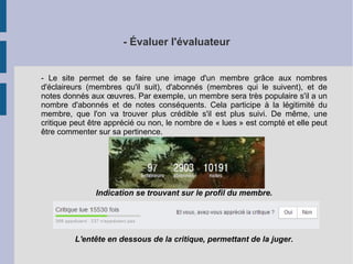 - Évaluer l'évaluateur 
- Le site permet de se faire une image d'un membre grâce aux nombres 
d'éclaireurs (membres qu'il suit), d'abonnés (membres qui le suivent), et de 
notes donnés aux oeuvres. Par exemple, un membre sera très populaire s'il a un 
nombre d'abonnés et de notes conséquents. Cela participe à la légitimité du 
membre, que l'on va trouver plus crédible s'il est plus suivi. De même, une 
critique peut être apprécié ou non, le nombre de « lues » est compté et elle peut 
être commenter sur sa pertinence. 
Indication se trouvant sur le profil du membre. 
L'entête en dessous de la critique, permettant de la juger. 
 
