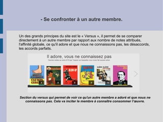 - Se confronter à un autre membre. 
Un des grands principes du site est le « Versus », il permet de se comparer 
directement à un autre membre par rapport aux nombre de notes attribués, 
l'affinité globale, ce qu'il adore et que nous ne connaissons pas, les désaccords, 
les accords parfaits. 
Section du versus qui permet de voir ce qu'un autre membre a adoré et que nous ne 
connaissons pas. Cela va inciter le membre à connaître consommer l’oeuvre. 
 
