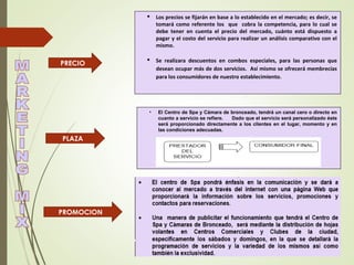 PLAZA
PRECIO
PROMOCION
 Los precios se fijarán en base a lo establecido en el mercado; es decir, se
tomará como referente los que cobra la competencia, para lo cual se
debe tener en cuenta el precio del mercado, cuánto está dispuesto a
pagar y el costo del servicio para realizar un análisis comparativo con el
mismo.
 Se realizara descuentos en combos especiales, para las personas que
desean ocupar más de dos servicios. Así mismo se ofrecerá membrecías
para los consumidores de nuestro establecimiento.
• El Centro de Spa y Cámara de bronceado, tendrá un canal cero o directo en
cuanto a servicio se refiere. Dado que el servicio será personalizado éste
será proporcionado directamente a los clientes en el lugar, momento y en
las condiciones adecuadas.
 