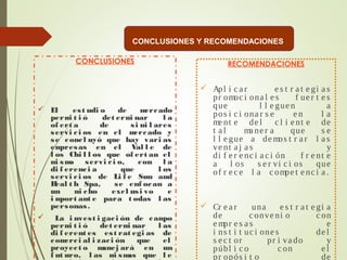CONCLUSIONES
 El est udi o de mercado
permi t i ó det ermi nar l a
of ert a de si mi l ares
servi ci os en el mercado y
se concl uyó que hay vari as
empresas en el Val l e de
l os Chi l l os que of ert an el
mi smo servi ci o, con l a
di f erenci a que l os
servi ci os de Li f e Sun and
Heal t h Spa, se enf ocan a
un ni cho excl usi vo e
i mport ant e para t odas l as
personas.
 La i nvest i gaci ón de campo
permi t i ó det ermi nar l as
di f erent es est rat egi as de
comerci al i zaci ón que el
proyect o manej ará en un
f ut uro, l as mi smas que l e
RECOMENDACIONES
 Apl i c a r e s t r a t e gi a s
pr omoc i ona l e s f ue r t e s
que l l e gue n a
pos i c i ona r s e e n l a
me nt e de l c l i e nt e de
t a l ma ne r a que s e
l l e gue a de mos t r a r l a s
ve nt a j a s y
di f e r e nc i a c i ón f r e nt e
a l os s e r vi c i os que
of r e c e l a c ompe t e nc i a .
 Cr e a r una e s t r a t e gi a
de c onve ni o c on
e mpr e s a s e
i ns t i t uc i one s de l
s e c t or pr i va do y
públ i c o c on e l
pr opós i t o de
CONCLUSIONES Y RECOMENDACIONES
 