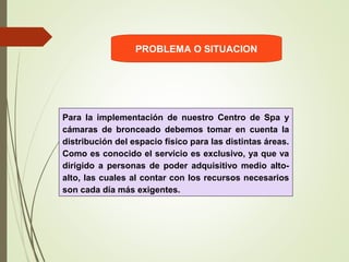 PROBLEMA O SITUACION
Para la implementación de nuestro Centro de Spa y
cámaras de bronceado debemos tomar en cuenta la
distribución del espacio físico para las distintas áreas.
Como es conocido el servicio es exclusivo, ya que va
dirigido a personas de poder adquisitivo medio alto-
alto, las cuales al contar con los recursos necesarios
son cada día más exigentes.
 