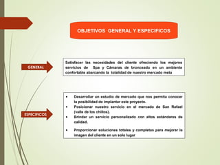 OBJETIVOS GENERAL Y ESPECIFICOS
Satisfacer las necesidades del cliente ofreciendo los mejores
servicios de Spa y Cámaras de bronceado en un ambiente
confortable abarcando la totalidad de nuestro mercado meta
• Desarrollar un estudio de mercado que nos permita conocer
la posibilidad de implantar este proyecto.
• Posicionar nuestro servicio en el mercado de San Rafael
(valle de los chillos).
• Brindar un servicio personalizado con altos estándares de
calidad.
• Proporcionar soluciones totales y completas para mejorar la
imagen del cliente en un solo lugar
GENERAL
ESPECIFICOS
 