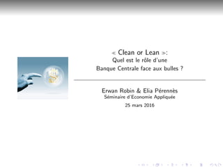 Clean or Lean :
Quel est le rˆole d’une
Banque Centrale face aux bulles ?
Erwan Robin & Elia P´erenn`es
S´eminaire d’Economie Appliqu´ee
25 mars 2016
 