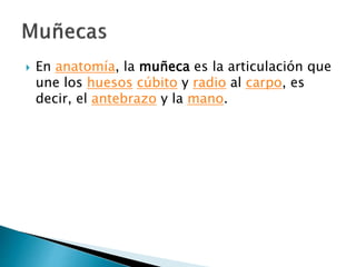 En anatomía, la muñeca es la articulación que
une los huesos cúbito y radio al carpo, es
decir, el antebrazo y la mano.
 