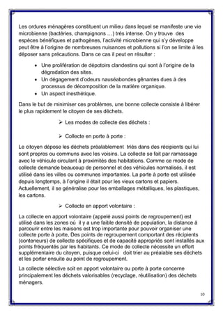 10
Les ordures ménagères constituent un milieu dans lequel se manifeste une vie
microbienne (bactéries, champignons …) très intense. On y trouve des
espèces bénéfiques et pathogènes, l’activité microbienne qui s’y développe
peut être à l’origine de nombreuses nuisances et pollutions si l’on se limite à les
déposer sans précautions. Dans ce cas il peut en résulter :
 Une prolifération de dépotoirs clandestins qui sont à l’origine de la
dégradation des sites.
 Un dégagement d’odeurs nauséabondes gênantes dues à des
processus de décomposition de la matière organique.
 Un aspect inesthétique.
Dans le but de minimiser ces problèmes, une bonne collecte consiste à libérer
le plus rapidement le citoyen de ses déchets.
 Les modes de collecte des déchets :
 Collecte en porte à porte :
Le citoyen dépose les déchets préalablement triés dans des récipients qui lui
sont propres ou communs avec les voisins. La collecte se fait par ramassage
avec le véhicule circulant à proximités des habitations. Comme ce mode de
collecte demande beaucoup de personnel et des véhicules normalisés, il est
utilisé dans les villes ou communes importantes. La porte à porte est utilisée
depuis longtemps, à l’origine il était pour les vieux cartons et papiers.
Actuellement, il se généralise pour les emballages métalliques, les plastiques,
les cartons.
 Collecte en apport volontaire :
La collecte en apport volontaire (appelé aussi points de regroupement) est
utilisé dans les zones où il y a une faible densité de population, la distance à
parcourir entre les maisons est trop importante pour pouvoir organiser une
collecte porte à porte, Des points de regroupement comportant des récipients
(conteneurs) de collecte spécifiques et de capacité appropriés sont installés aux
points fréquentés par les habitants. Ce mode de collecte nécessite un effort
supplémentaire du citoyen, puisque celui-ci doit trier au préalable ses déchets
et les porter ensuite au point de regroupement.
La collecte sélective soit en apport volontaire ou porte à porte concerne
principalement les déchets valorisables (recyclage, réutilisation) des déchets
ménagers.
 